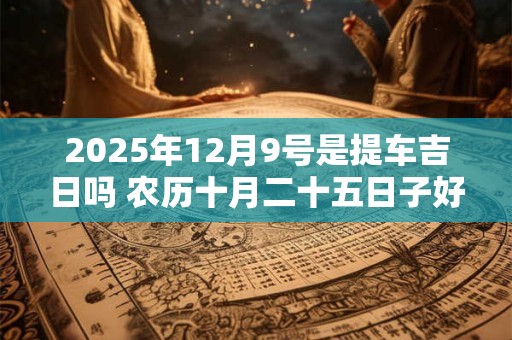 2025年12月9号是提车吉日吗 农历十月二十五日子好吗