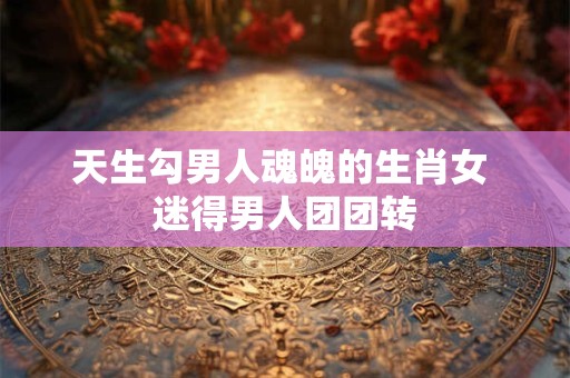 天生勾男人魂魄的生肖女 迷得男人团团转