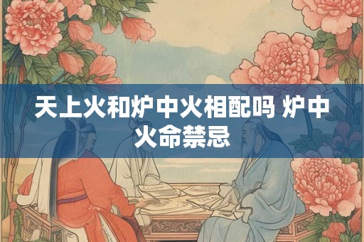 天上火和炉中火相配吗 炉中火命禁忌 天上火和炉中火相配吗 炉中火命禁忌