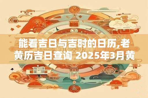 能看吉日与吉时的日历,老黄历吉日查询 2025年3月黄道吉日