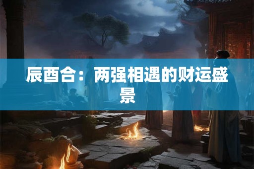 辰酉合：两强相遇的财运盛景