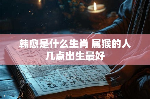 韩愈是什么生肖 属猴的人几点出生最好
