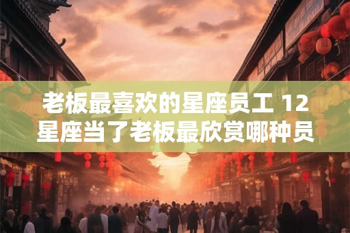 老板最喜欢的星座员工 12星座当了老板最欣赏哪种员工