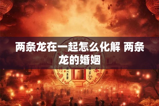 两条龙在一起怎么化解 两条龙的婚姻
