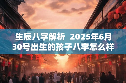生辰八字解析  2025年6月30号出生的孩子八字怎么样