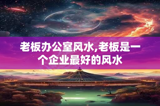 老板办公室风水,老板是一个企业最好的风水