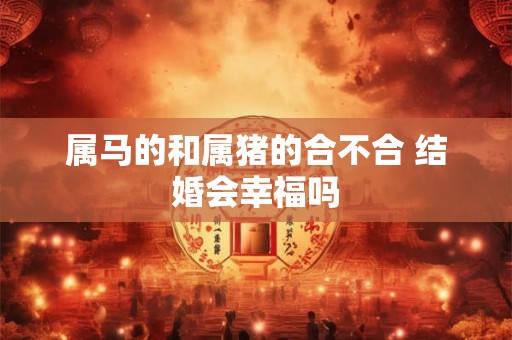 属马的和属猪的合不合 结婚会幸福吗 属马的和属猪的合不合 结婚会幸福吗