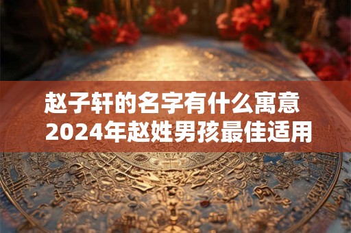 赵子轩的名字有什么寓意  2024年赵姓男孩最佳适用字