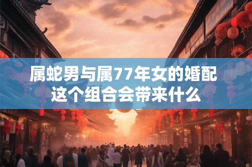 属蛇男与属77年女的婚配 这个组合会带来什么