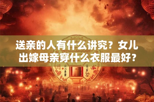 送亲的人有什么讲究？女儿出嫁母亲穿什么衣服最好？