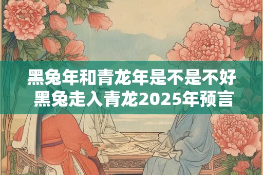 黑兔年和青龙年是不是不好 黑兔走入青龙2025年预言