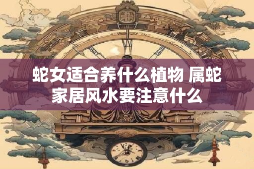 蛇女适合养什么植物 属蛇家居风水要注意什么