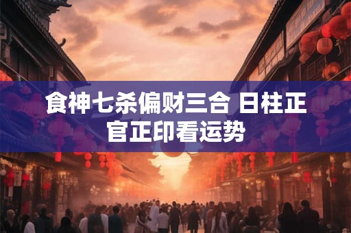 食神七杀偏财三合 日柱正官正印看运势