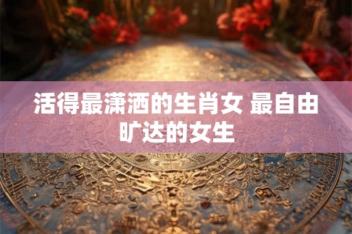 活得最潇洒的生肖女 最自由旷达的女生