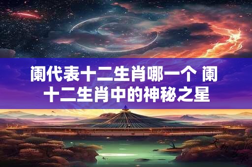 阑代表十二生肖哪一个 阑 十二生肖中的神秘之星
