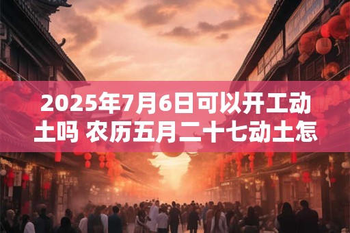 2025年7月6日可以开工动土吗 农历五月二十七动土怎么样