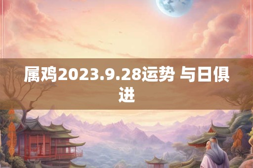属鸡2023.9.28运势 与日俱进
