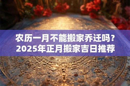农历一月不能搬家乔迁吗？2025年正月搬家吉日推荐