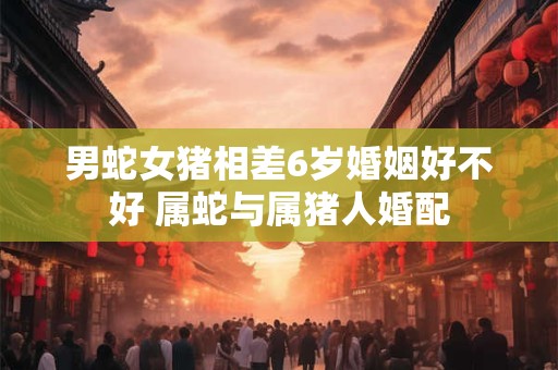 男蛇女猪相差6岁婚姻好不好 属蛇与属猪人婚配