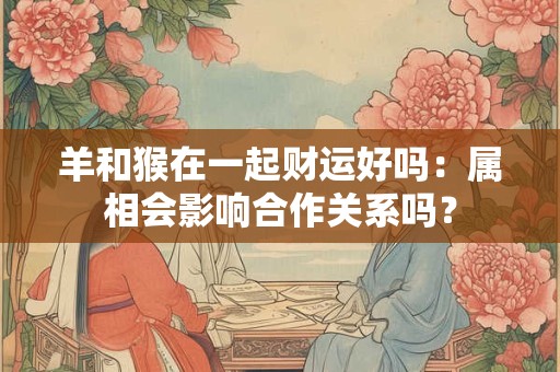 羊和猴在一起财运好吗:属相会影响合作关系吗? 羊和猴在一起财运好吗:属相会影响合作关系吗?