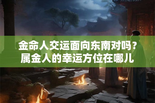 金命人交运面向东南对吗？属金人的幸运方位在哪儿