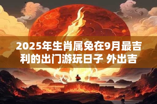 2025年生肖属兔在9月最吉利的出门游玩日子 外出吉利日查询