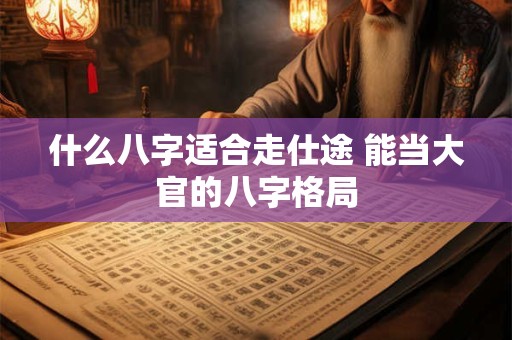 什么八字适合走仕途 能当大官的八字格局 什么八字适合走仕途 能当大官的八字格局