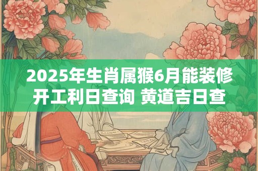 2025年生肖属猴6月能装修开工利日查询 黄道吉日查询