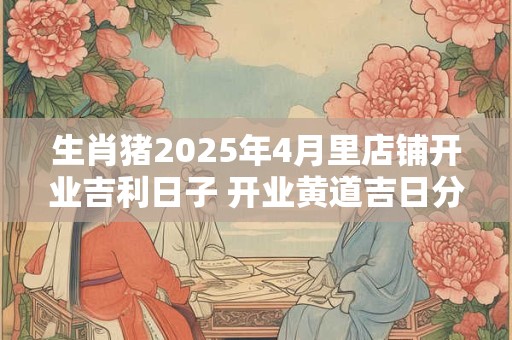 生肖猪2025年4月里店铺开业吉利日子 开业黄道吉日分析