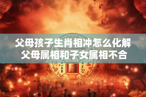 父母孩子生肖相冲怎么化解 父母属相和子女属相不合怎么破解