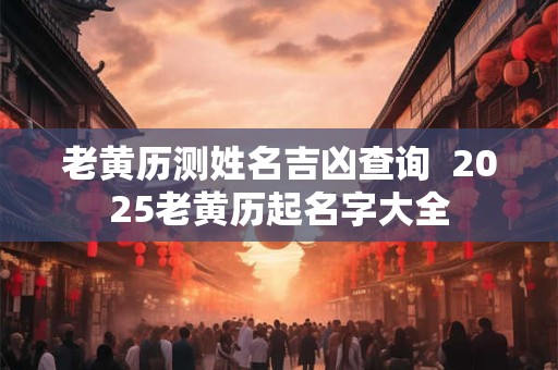 老黄历测姓名吉凶查询  2025老黄历起名字大全