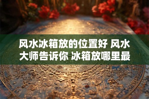 风水冰箱放的位置好 风水大师告诉你 冰箱放哪里最旺财！