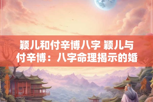 颖儿和付辛博八字 颖儿与付辛博：八字命理揭示的婚姻奥秘