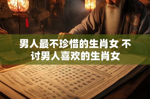 男人最不珍惜的生肖女 不讨男人喜欢的生肖女