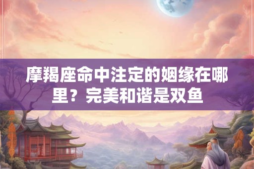 摩羯座命中注定的姻缘在哪里？完美和谐是双鱼