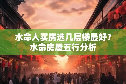 水命人买房选几层楼最好?水命房屋五行分析 水命人买房选几层楼最好?水命房屋五行分析