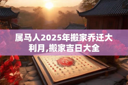 属马人2025年搬家乔迁大利月,搬家吉日大全