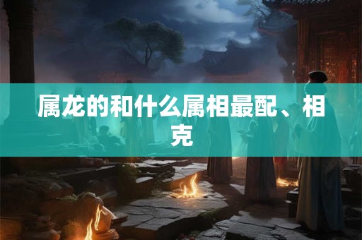 属龙的和什么属相最配、相克 属龙的和什么属相最配、相克