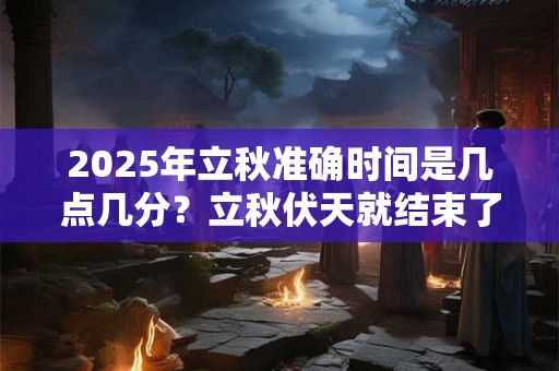 2025年立秋准确时间是几点几分？立秋伏天就结束了吗？