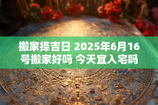 搬家择吉日 2025年6月16号搬家好吗 今天宜入宅吗