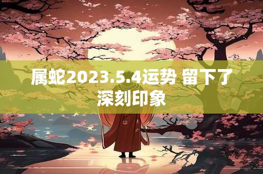 属蛇2023.5.4运势 留下了深刻印象