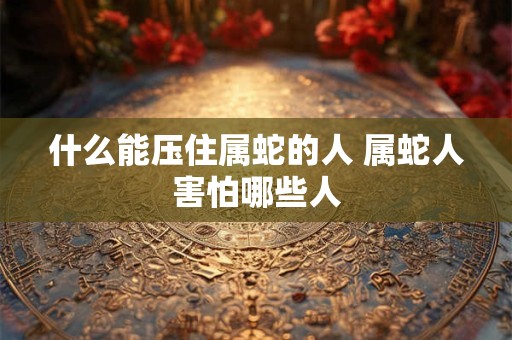 什么能压住属蛇的人 属蛇人害怕哪些人