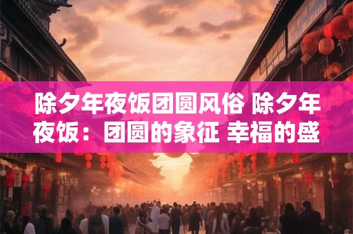 除夕年夜饭团圆风俗 除夕年夜饭：团圆的象征 幸福的盛宴