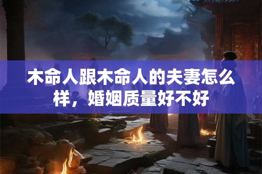 木命人跟木命人的夫妻怎么样,婚姻质量好不好 木命人跟木命人的夫妻怎么样,婚姻质量好不好