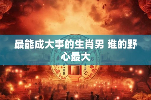 最能成大事的生肖男 谁的野心最大