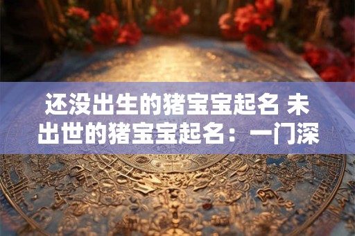 还没出生的猪宝宝起名 未出世的猪宝宝起名：一门深奥的学问