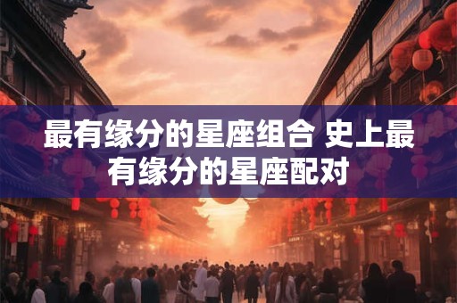 最有缘分的星座组合 史上最有缘分的星座配对