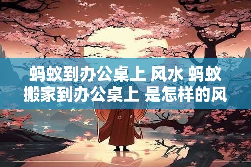 蚂蚁到办公桌上 风水 蚂蚁搬家到办公桌上 是怎样的风水