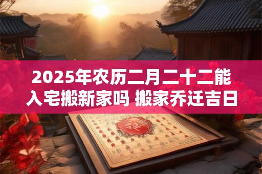 2025年农历二月二十二能入宅搬新家吗 搬家乔迁吉日选择