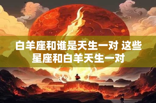 白羊座和谁是天生一对 这些星座和白羊天生一对 白羊座和谁是天生一对 这些星座和白羊天生一对